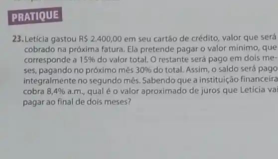 PRATIQUE
23.Letícia gastou R 2.400,00 em seu cartão de crédito, valor que será
cobrado na próxima fatura Ela pretende pagar o valor mínimo, que
corresponde a 15%  do valor total. O restante será pago em dois me-
ses, pagando no próximo més 30%  do total. Assim, o saldo será pago
integralmente no segundo mếs. Sabendo que a instituição financeira
cobra 8,4%  a.m., qual é 0 valor aproximado de juros que Letícia va
pagar ao final de dois meses?