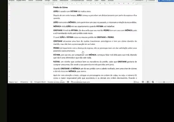 Prédio do Ciúme
JOãO é casado com FÁTIMA há muitos anos.
Depois de um certo tempo, JOãO começa a perceber um distanciamento por parte da esposa e fica
carente.
JOãO reencontra MôNICA, com quem teve um caso no passado, e retomam a relaçãoàs escondidas.
MÔNICA visita JOãO em seu apartamento quando FÁTIMA vai trabalhar.
CRISTIANE é irmã de FÁTIMA. Ela desconfia que seu marido PEDRO tem um caso com MÔNICA pois
a về transitando muito pelo prédio onde mora.
casal JOÃO eFÁTIMA mora no mesmo prédio de CRISTIANE e PEDRO.
CRISTIANE atravessa uma fase de muitos transtornos psicologicos e tem um ciúme doentio do
marido, mas não tem a preocupação em se tratar.
PEDRO, já impaciente com a doença da esposa,não se preocupa mais em dar satisfação sobre seus
possiveis casos amorosos.
FÁTIMA, por sua vez,por antipatizar com MÔNICA começa a falar mal dela para sua irmã,dizendo
que ela é uma oferecida e que não vale nada.
FLÁVIO, um vizinho que conhece bem os moradores do prédio, sabe que CRISTIANE gostaria de
comprar uma arma. Ele vende a sua para ela em três parcelas sem juros.
Quando CRISTIANE về MÔNICA sair do seu prédio com o cabelo molhado.tem uma crise de ciúmes
e dá três tiros em MÔNICA, que morre.
Após ler com atenção o texto, coloque os personagens em ordem de culpa, ou seja, o número 01
como o maior responsável pelo que aconteceu e os demais em ordem decrescente, ficando o
or