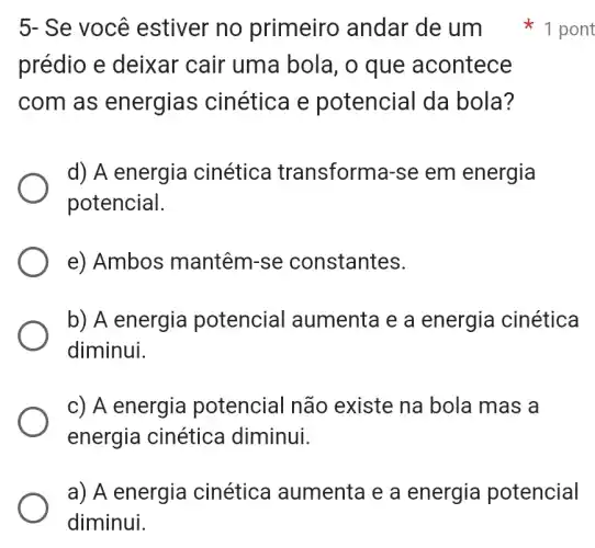 prédio e deixar cair uma bola, o que acontece
com as energias cinética e potencial da bola?
d) A energia cinética transforma-se em energia
potencial.
e) Ambos mantêm-se constantes.
b) A energia potencial aumenta e a energia cinética
diminui.
c) A energia potencial não existe na bola mas a
energia cinética diminui.
a) A energia cinética aumenta e a energia potencial
diminui.
5- Se você estiver no primeiro , andar de um 1 pont