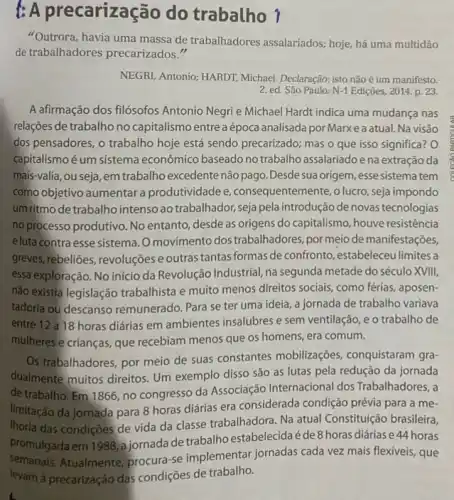 { A precarização do trabalho
"Outrora, havia uma massa de trabalhadores assalariados hoje, há uma multidão
de trabalhadores precarizados."
NEGRI, Antonio; HARDT, Michael Declaração: isto não é um manifesto.
2. ed. São Paulo: N -1 Edições, 2014. p. 23.
A afirmação dos filósofos Antonio Negri e Michael Hardt indica uma mudança nas
relações de trabalho no capitalismo entre a época analisada por Marxea atual. Na visão
dos pensadores, o trabalho hoje está sendo precarizado mas o que isso significa? 0
capitalismo é um sistema econômico baseado no trabalho assalariadoena extração da
mais-valia, ou seja, em trabalho excedentenão pago Desde sua origem, esse sistema tem
como objetivo aumentara produtividade e , consequentemente, o lucro, seja impondo
um ritmo de trabalho intenso ao trabalhador, seja pela introdução de novas tecnologias
no processo produtivo. No entanto, desde as origens do capitalismo, houve resistência
eluta contra esse sistema Omovimento dostrabalhadores por meio de manifestações,
greves, rebelioes, revoluções e outras tantas formas de confronto, estabeleceu limites a
essa exploração. No início da Revolução Industrial, na segunda metade do século XVIII,
não existia legislação trabalhista e muito menos direitos sociais, como férias aposen-
tadoria ou descanso remunerado. Para se ter uma ideia, a jornada de trabalho variava
entre 12 a 18 horas diárias em ambientes insalubres e sem ventilação eo trabalho de
mulheres e crianças, que recebiam menos que os homens, era comum.
Os trabalhadores, por meio de suas constantes mobilizações, conquistaram gra-
dualmente muitos direitos. Um exemplo disso são as lutas pela redução da jornada
de trabalho. Em 1866 no congresso da Associação Internacional dos Trabalhadores , a
limitação da jornada para 8 horas diárias era considerada condição prévia para a me-
Ihoria das condições de vida da classe trabalhadora Na atual Constituição brasileira,
semanais Atualmente procura-se implementar jornadas cada vezz mais flexiveis, que
promulgada em 1988, a jornada de trabalho estabelecida é de 8 horas diárias e 44 horas