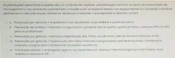 As precauçōes especificas e padráo sáo um conjunto de medidas utilizadas para diminuir os riscos de transmissáo de
microrganismos nos ambiente:assistenciais. Considerando as especificidades nos equipamentos e a proteçáo individual
pertinentes a cada precaução, analise as sentenças e assinale a que expresse a resposta correta.
a. Precougoo por ofrossol : e essencicl ouso de avental lu vas estéreis e quarto privativo.
b https://exC.textbe/refloors-shopping.com/theirs/a/and/generasidalamban
para os profissionais.
C. Ptecouto por goticula=envoles a nigielicociocoo dos maoss usodelus as, avental, óculos e máscara N-95
d. https://www.typuty.com/wassinaveing/progress.","B":"How is important
mdscore cirdigica para oprofissioncl oo prestor ossistencia.
e. Precculdo podtdo=empregoclo cyponds nos poclentes com do enças infectocontogiosas confirmadas Inclui
avental emdscara N-95.