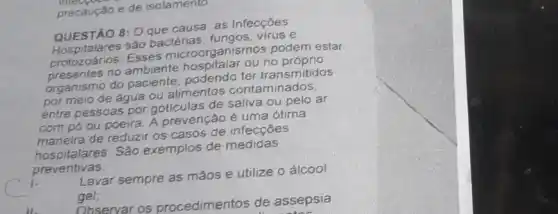 precauçǎo e de isolamento
QUESTÃO 8: 0 que causa as Infecções
QUESTION são bactérias e
protozoários. Esses microorganismos podem estar
no ambiente ou
organismo do paciente podendo ter transmitidos
por meio de água ou alimentos contaminados.
entre pessoas por de saliva ou pelo ar
com pó ou poeira A prevenção é uma otima
maneira de reduzir os casos de infecçōes
hospitalares.São exemplos de medidas
preventivas.
Lavar sempre as mãos e utilize o álcool
gel;
Observar os procedimentos de assepsia