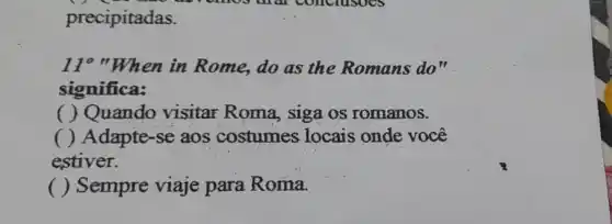 precipitadas.
11"When in Rome, do as the Romans do"
significa:
( ) Quando visitar Roma siga os romanos.
( ) Adapte-se aos costumes locais onde você
estiver.
() Sempre viaje para Roma.