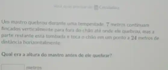 precisar - Cakuladora
Um mastro quebrou durante uma tempestade 7 metros continuam
fincados verticalmente para fora do chào até onde ele quebrou , mas a
parte restante está tombada e toca o chào em um ponto a 24 metros de
distância horizontalmente.
Qual era a altura do mastro antes de ele quebrar?
square  metros