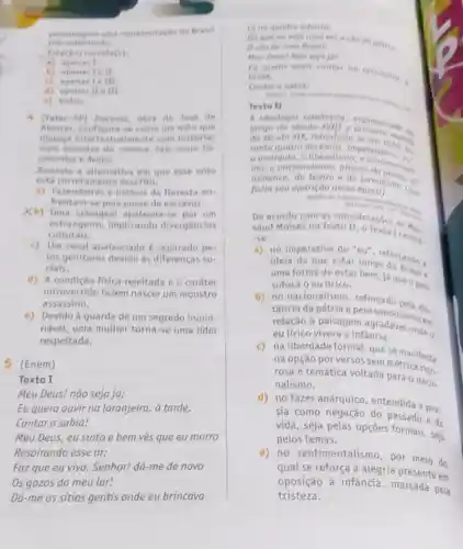 pre-colemizado
personagem uma representacio do Brasil
Esta(an) correta(s)
a) apenas I
b) apenas Ie II.
() spenas tell
d) apenas He III.
e)todas
4 (fatec-SP) Irocema obra de Jose de
Alencar, confiqura-se come um mito que
dialoga intertextualmente com historias
mais recentes do cinema tais come Po
cahentas e Avotar.
Assinale a alternative em que esse mito
está corretam ente descrito.
a) Fazendeiros e nativos da floresta en-
frentam-se pela posse de escravos.
Xb) Uma selvagem apaixona-se por um
culturais.
estrangeiro, implicando divergencias
c) Um casal apaixonado 6 pe-
los genitores devido as diferenças so-
ciais.
d) A condição física rejeitada e o caráter
introvertido fazem nascer um monstro
assassino.
e) Devido à guarda de um segredo inomi-
nável, uma mulher torna-se uma líder
respeitada.
5 (Enem)
Texto I
Meu Deus! não seja já;
Eu quero ouvir na laranjeira, a tarde,
Cantar o sabia!
Meu Deus, eu sinto e bem ves que eu morro
Respirando esse ar;
Faz que eu viva . Senhor! dá-me de novo
Os gozos do meu lar!
Dá-me os sitios gentis onde eu brincava
18 na quadro infontil
Da que eu vejo uma vez o céu da patris. Oceu de meu Brasil?
Meu Deus! Nao seja jat
fu quero ouvir cuntar
forde,
Cantor o sabia!
Texto II
A ideologia romontica
longo do seculo XVIII
do secuto XIX, introduziu se em 1816 .
rante quatro decenios imperaron
a anarquia, o mentalis nacionalismo atraves dation
romance, do teatro e
fazia sua aparição nessa epoca).
.
De acordo com as consideracbes detic
saud Moises no Texto centra.
-50
a) no imperativo do
idela de que estar longe
uma forma de estar bem, Já que o pais
sufoca o eu lfrico.
b)no nacionalismo reforçado bela dis.
tância da pátria e peacraudosismo em
relação à paisagem rangadável onde o
eu lírico vivera a infancia.
c)na liberdade formal, que se manifesta
na opção por versos sem métrica rion
rosa e temática voltada para o nacio.
nalismo.
d)no fazer anárquico entendida a poe-
sia como negação do passado e.
vida, seja pelas opçōes formais, seja
pelos temas.
e) no sentimental smo, por meio do
qual se reforça a alegria presente em
oposição à infância pela
tristeza.