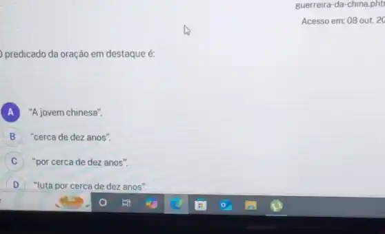 predicado da oração em destaque é:
A "A jovem chinesa".
B "cerca de dez anos". B
C "por cerca de dez anos".
D ) "luta por cerca de dez anos".
guerreira-da-china.phti
Acesso em: 08 out 20