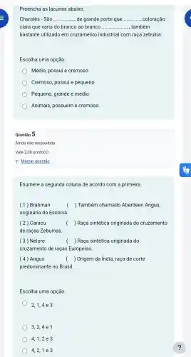 Preencha as lacunas abaixo.
Charolês - São __ de grande porte que __ coloração
clara que varia do branco ao branco __ também
bastante utilizado em cruzamento industrial com raça zebuína.
Escolha uma opção:
Médio , possui e cremoso
Cremoso possui e pequeno
Pequeno grande e médio
Animais , possuem e cremoso
Questão 5
Ainda não respondida
Vale 2,00 ponto(s)
P Marcar questão
Enumere a segunda coluna de acordo com a primeira.
(1)Brahman	( ) Também chamado Aberdeen Angus,
origináric da Escócia.
( 2) Caracu	( ) Raça sintética originada do cruzamento
de raças Zebuínas.
( 3) Nelore	( ) Raça sintética originada do
cruzamento de raças Europeias.
(4) Angus	( ) Origem da índia raça de corte
predominante no Brasil.
Escolha uma opção:
2,1,4 e 3
3,2,4 e1
4,1,2 e 3
) 4,2,1 e 3