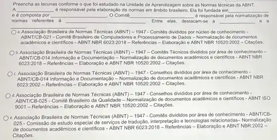 Preencha as lacunas conforme o que foi estudado na Unidade de Aprendizagem sobre as Normas técnicas da ABNT.
__ é responsável pela elaboração de normas em âmbito brasileiro Ela foi fundada em __
e é composta por __ . O Comitê __ é responsável pela normatização de
normas referentes à __ . Entre elas, destacam-se a __ e a
__
a. Associacão Brasileira de Normas Técnicas 1947 - Comitês divididos por núcleo de conhecimento -
ABNT/CB-021 -Comitê Brasileiro de Computadores e Processamento de Dados -Normalização de documentos
acadêmicos e cientificos - ABNT NBR Referências - Elaboração e ABNT NBR 10520:2002 - Citações.
b. Associação Brasileira de Normas Técnicas (ABNT) -1947 - Comitês Técnicos divididos por área de conhecimento -
ABNT/CB-014 Informação e Documentação - Normalização de documentos acadêmicos e cientificos - ABNT NBR
6023:2018 - Referências e ABNT NBR 10520 :2002 - Citações.
c. Associação Brasileira de Normas Técnicas (ABNT) - 1947 - Conselhos divididos por área de conhecimento -
ABNT/CB-014 Informação e Documentação - Normalização de documentos acadêmicos e cientificos - ABNT NBR
6023:2002 - Referências e ABNT NBR 10520:2002 - Citações.
d. Associação Brasileira de Normas Técnicas (ABNT)-1947 - Conselhos divididos por área de conhecimento -
ABNT/CB-025 - Comitê Brasileiro da Qualidade -Normalização de documentos acadêmicos e científicos -ABNT ISO
9001 - Referências -Elaboração e ABNT NBR 10520:2002 - Citações.
e. Associação Brasileira de Normas Técnicas (ABNT) -1947 - Comitês divididos por área de conhecimento - ABNT/CB-
025 - Comissão de estudo especial de serviços de tradução, interpretação e tecnologias Normalização
de documentos acadêmicos e cientificos - ABNT NBR 6023:2018 - Referências -Elaboração e ABNT NBR:2002 -
Citações.