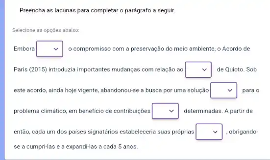 Preencha as lacunas para completar o parágrafo a seguir.
Selecione as opções abaixo:
Embora square  o compromisso com a preservação do meio ambiente , o Acordo de
Paris (2015) introduzia importantes mudanças com relação ao square  de Quioto. Sob
este acordo, ainda hoje vigente, abandonou-se a busca por uma solução square  para o
problema climático, em beneficio de contribuições square  determinadas. A partir de
então, cada um dos paises signatários estabeleceria suas próprias square  obrigando-