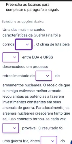 Preencha as lacunas para
completar o parágrafo a seguir.
Selecione as opções abaixo:
Uma das mais marcantes
características da Guerra Fria foi a
corrida square  . O clima de luta pela
square  entre EUA e URSS
desencadeou um processo
retroalimentado de square  de
armamentos nucleares. 0 receio de que
inimigo estivesse melhor armado
levou ambas as potências a fazerem
investimentos ; constantes em seus
arsenais de guerra . Paradoxalmei nte, os
arsenais nucleares cresceram tanto que
seu uso concreto tornou-se cada vez
square  provável. O resultado foi