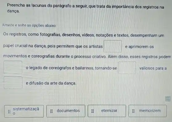 Preencha as lacunas do parágrafo a seguir, que trata da importância dos registros na
dança.
Arraste e solte as opçōes abaixo:
Os registros, como fotografias desenhos, videos notações e textos desempenham um
papel crucial na dança, pois permitem que os artistas square  e aprimorem os
movimentos e coreografias durante o processo criativo . Além disso, esses registros podem
square  o legado de coreógrafos e bailarinos, tornando -se square  valiosos para a
square  e difusão da arte da dança.
sistematizaçã
documentos
eternizar
memorizem