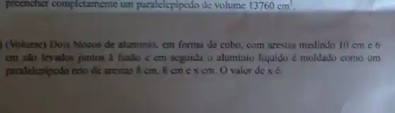 preencher completamente um paralelepipedo de volume 13760cm^3
) (Volume) Dois blocos de aluminio, em forma de cubo, com arestas medindo 10 cm e 6
cm são levados juntos a fusão c em seguida o aluminio liquido é moldado como um
paralelepipedo reto de arestas 8 cm, 8 cm e x cm . O valor de x é: