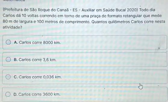 (Prefeitura de São Roque do Canaã - ES - Auxiliar em Saúde Bucal 2020) Todo dia
Carlos dá 10 voltas correndo em torno de uma praça de formato retangular que mede
80 m de largura e 100 metros de comprimento. Quantos quilômetros Carlos corre nesta
atividade?
A. Carlos corre 8000 km.
B. Carlos corre 3 ,6 km.
C. Carlos corre 0,036 km.
D. Carlos corre 3600 km.