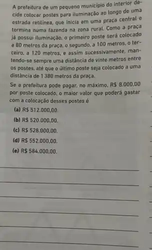 A prefeitura de um pequeno município do interior de-
cide colocar postes para iluminação ao longo de uma
estrada retilínea, que inicia em uma praça central e
termina numa fazenda na zona rural. Como a praça
já possui iluminação, 0 primeiro poste será colocado
a 80 metros da praça, o segundo, a 100 metros, o ter-
ceiro, a 120 metros e assim sucessivame nte, man-
tendo-se sempre uma distância de vinte metros entre
os postes, até que o último poste seja colocado a uma
distância de 1380 metros da praça.
Se a prefeitura pode pagar, no máximo, R 8.000,00
por poste colocado, o maior valor que poderá gastar
com a colocação desses postes é
(a) R 512.000,00
(b) R 520.000,00.
(c) R 528.000,00
(d) R 552.000,00
(e) R 584.000,00.
__