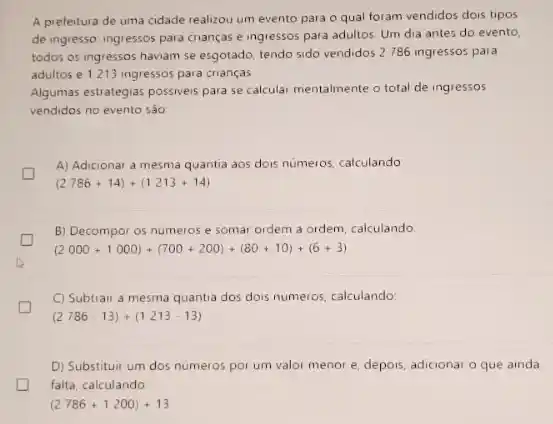 A prefeitura de uma cidade realizou um evento para o qual foram vendidos dois tipos
de ingresse ingressos para crianças e ingressos para adultos. Um dia antes do evento.
todos os ingressos haviam se esgotado, tendo sido vendidos 2 786 ingressos para
adultos e 1213 ingressos para crianças.
Algumas estrategias possiveis para se calcular mentalmente o total de ingressos
vendidos no evento são
A) Adicionar a mesma quantia aos dois numeros calculando
(2786+14)+(1213+14)
B) Decompor os numeros e somar ordem a ordem, calculando
(2000+1000)+(700+200)+(80+10)+(6+3)
D
C) Subtrair a mesma quantia dos dois numeros calculando:
(2786-13)+(1213-13)
D) Substituir um dos numeros por um valor menor e, depois, adicional o que ainda
falta, calculando
(2786+1200)+13