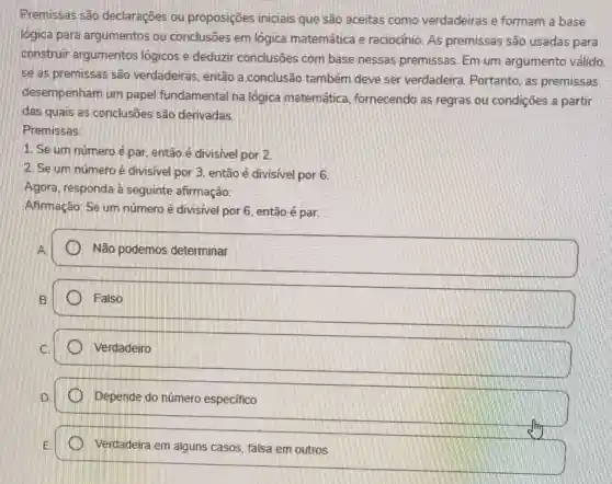 Premissas são declaraçōes ou proposições iniciais que são aceitas como verdadeiras e formam a base
lógica para argumentos ou conclusões em lógica matemática e raciocínio. As premissas são usadas para
construir argumentos lógicos e deduzir conclusões com base nessas premissas Em um argumento válido.
se as premissas são verdadeiras, então a conclusão também deve ser verdadeira Portanto, as premissas
desempenham um papel fundamental na lógica matemática fornecendo as regras ou condições a partir
das quais as conclusões são derivadas.
Premissas:
1. Se um número é par, então é divisivel por 2
2. Se um número é divisivel por 3 então é divisivel por 6.
Agora, responda à seguinte afirmação:
Afirmação: Se um número é divisível por 6, então é par.
A
Não podemos determinar
Falso
Verdadeiro
Depende do número especifico
Verdadeira em alguns casos, falsa em outros