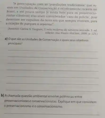 "A preocupação com as 'populaçōes tradicionais' que vi-
vem em de Conservação é relativamente recente no
Brasil, e até pouco tempo (e ainda hoje para os preservacio-
nistas clássicos)elas eram consideradas 'caso de polícia , pois
deveriam ser expulsas da terra em que sempre viveram , para
a criação de parques e reservas".
(Antonio Carlos S Diegues, O mito moderno da natureza intocada.3 ed
edição, São Paulo:Hucitec, 2000, p 125.)
a) Oque são as Unidades de Conservação e quais seus objetivos
principais?
__
b) A chamada questão ambiental envolve polêmicas entre
preservacionistas e conservacionistas Explique em que consistem
preservacionismo eo conservacionismo.