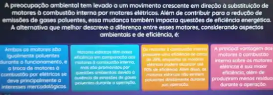 A preocupocão ambiental tem levado a um movimento crescente em direção ở substituicão de
motores ở combustão interna por motores elétricos. Além de contribuir para a redução de
emissôes de gases poluentes, essa mudanca também impacta questôes de eficiência energética.
A alternativa que melhor descreve a diferenco entre esses motores, considerando aspectos
ambientais e de eficiência, é:
Ambos os motores soo
iqualmente poluentes
durante o funcionomento
a troca de motores
combustdo por eletricos se
deve principalmente a
interesses mercodologicos.
Motores eletricos tém baina
effoenco em comporaçbo aos
motores 6 combustbo interno
mas sbo promovidos por
questioes ombientais devido b
naia de emissdes de ga
poluentes durante o operaçbo
lOs motores b combustto in interno
de 20%  enquanto os motores
eletricos podem alconcor ate
90% 
poluentes diretomente durante
sua
A principal vantagem dos
motores a combustoo
interna sobre os motores
eletricos é sua malor
eficiência, alêm de
produzirem menos residuo
durante a operação.