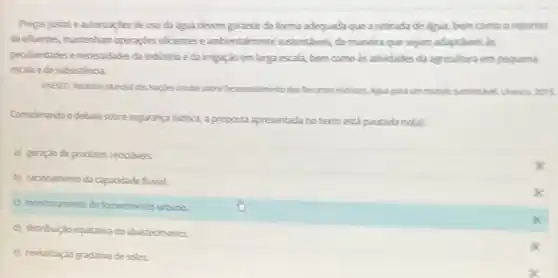 Preposjustoseautorizagdes deuso da dgua devem garantir de forma adequada que a retirada de digua bem como o retorno
de efluentes manterham operaçises eficientes e ambientamente sustentives de maneira que sejam adaptiveis as
pecularidades enecessidades da indistria eda imgaçdo em larga escala, bern como às atividades da agricultura em pequena
escala ede subsistencia
laples Undas sobre Desenolinento dos Recurses Hidricos, Aguapara un mundo sustenthet Unesca 2015.
Considerando o debate sobre segurang hidrica, aproposta apresentada no texto está pautada no(a)
a) geraçdo de produtos recidieis
b) raconamento da capacidade funial
(c) monitoramento do fornecimento urbano
d) distribuicdo equitatiodo abastecimento.
x
e) revitalizaçdo gradativa de solos