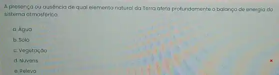 A presença ou ausência de qual elemento natural da Terra afeta profundamente o balanço de energia do
sistema atmosférico.
a. Água
b. Solo
c. Vegetação
d. Nuvens
e. Relevo