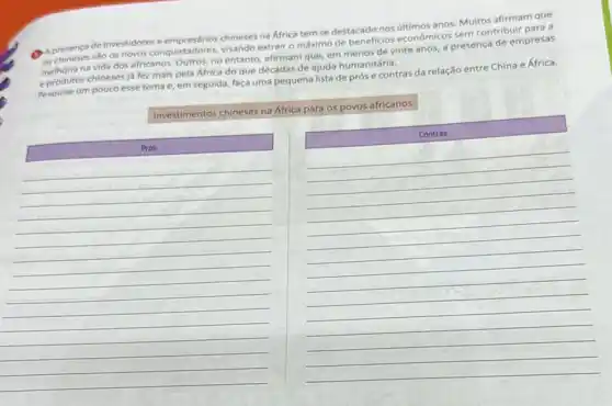 A presenca de investidores chineses na Africa tem se destacado nos últimos anos Muitos afirmam que
550 os novos conquistadores.visando extrair o máximo de beneficios econômicos sem contribuir para a
na vida dos africanos Outros, no entanto, afirmam que em menos de vinte anos, a presença de empresas
e produtos chineses ja fez mais pela Africa do que décadas de ajuda humanitária.
pesquise um pouco esse tema e, em seguida faca uma pequena lista de prós e contras da relação entre China e África.
Investimentos chineses na África para os povos africanos
Prós
Contras