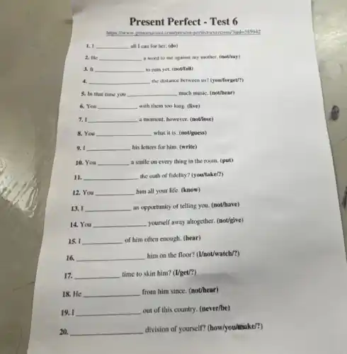 Present Perfect - Test 6
https://www.grammarism.com/present -perfect-exercisev/qide589912
1. I __ all 1 can for her. (do)
2. He __ a word to me against my mother. (not/say)
3. It __ to ruin yet. (not/fall)
4. __ the distance between us?(you/forget/?)
5. In that time you __ much music. (not/hear)
6. You __ with them too long (live)
7. I __ a moment, however. (not/ose)
8. You __ what it is. (not/guess)
9. I __ his letters for him (write)
10. You __ a smile on every thing in the room.(put)
11. __ the oath of fidelity?(you/take/?)
12. You __ disappointed him all your life (know)
13. I __ an opportunity of telling you. (not/have)
14. You __
yourself away altogether. (not/give)
15. I __ of him often enough.(hear)
16. __
him on the floor?(I/not/watch/?)
17. __ time to skin him?(I/get/?)
18. He __
from him since. (not/hear)
19. I __
out of this country.(never/be)
20. __
division of yourself?(how/you/make/?)