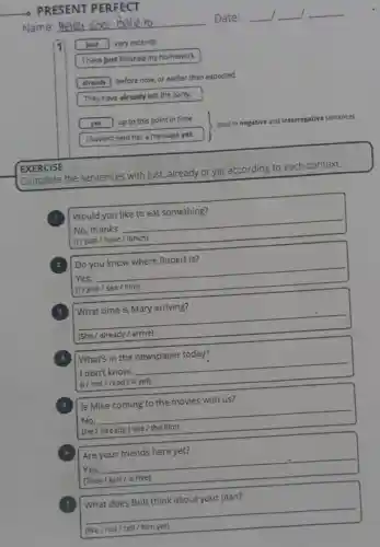 PRESENT PERFECT
Name:
Date:
1 just very recently
I have just finished my homework.
already before now, or earlier than expected
They have already left the party.
yet up to this point in time
used in ne negative and interrogative sentences
I haven't sent her a message yet.
EXERCISE
Complete the sentences with just,already or yet according to each context.
Would you like to eat something?
No, thanks __
| (1/just / have / lunch)
2 Do you know where Robert is?
Yes, __
(1/just / see / him) disappointed
What time is Mary arriving?
__
already / arrive) preparation
What's in the newspaper today?
I don't know.
I (1/not / read / it yet)
__
Is Mike coming to the movies with us?
No, __
(Hệ / already / see / the film)
Are your friends here yet?
Yes, __
(They
__
disappointed
What does Bob think about your plan?
__
(We/not/tell him yet)
