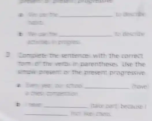 present to present progressing
the __ to describe
habit.
the __ to describe
activities in progress
3 Complete the sentences with the correct
form of the verbs in parentheses. Use the
simple present or the present progressive
a Every vear our schoo __ (have)
a chess competition.
b neve __ (take part) because
__ (not like) chess