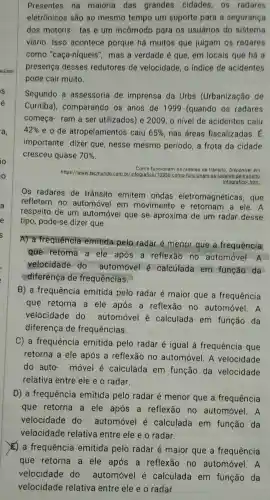 Presentes na maioria das grandes cidades . OS radares
eletrônicos são ao mesmo tempo um suporte para a segurança
dos motoris tas e um incômodo para os usuários do sistema
viário Isso acontece porque há muitos que julgam os radares
como "caça-níqueis', mas a verdade é que, em locais que há a
presença desses redutores de velocidade o indice de acidentes
pode cair muito.
Segundo a assessoria de imprensa da Urbs (Urbanização de
Curitiba)comparando os anos de 1999 (quando os radares
começa-ram a ser utilizados)e 2009,0 nivel de acidentes caiu
42%  e o de atropelamentos caiu 65%  nas áreas fiscalizadas
importante dizer que , nesse mesmo período, a frota da cidade
cresceu quase 70% 
https://www tecmundo.com br/infografic de-transito:
Como funcionam os radares de trânsito Disponivel em:
infografico htm.
Os radares de trânsito emitem ondas eletromagnéticas , que
refletem no automóvel em movimento e retornam a ele. A
respeito de um automóvel que se aproxima de um radar desse
tipo pode-se dizer que
A) a frequência emitida pelo radar é menor que a frequência
que retorna a ele após a reflexão no automóvel. A
velocidade do automóvel e calculada em função da
diferenca de frequências.
B) a frequência emitida pelo radar é maior que a frequência
que retorna a ele após a reflexão no automóvel. A
velocidade do automóvel é calculada em função da
diferença de frequências.
C) a frequencia emitida pelo radar é igual à frequência que
retorna a ele após a reflexão no automóvel . A velocidade
do auto . móvel é calculada em função da velocidade
relativa entre ele e o radar.
D) a frequência emitida pelo radar é menor que a frequência
que retorna a ele após a reflexão no automóvel. A
velocidade do automóvel e calculada em função da
velocidade relativa entre ele e o radar.
E) a frequencia emitida pelo radar é maior que a frequência
que retorna a ele após a reflexão no automóvel. A
velocidade do automóvel é calculada I em função da
velocidade relativa entre ele e o radar.