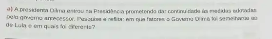 a) A presidenta Dilma entrou na Presidência prometendo dar continuidade as medidas adotadas
pelo governo antecessor Pesquise e reflita: em que fatores o Governo Dilma foi semelhante ao
de Lula e em quais foi diferente?