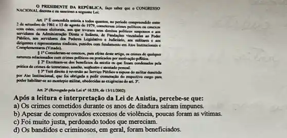 PRESIDENTE DA REFGBLICA Apo saber que o CONGRESSO
NACIONAL decreta cer sanciono.segunnte Let
Art. I't concedida anistia a todos quantos to periodo comprecndido entre
2 de sctembro de 1961 c 15 de agosto de 1979, completems crimes politicon ou conexos
com cites, crimes delorai, aos que tiveran scus diretion politicor uspasos e ao
servidares da Administração Direct e Indireta, de Fundaples vinculades so Poder
Piblico, ans scridores dox Poders Legislativo e Judiciario, aos militares c aos
dirigentes e representantes sindicais, punidon com fundamento em Abos Institucionais c
Complementare (Vetado).
51^circ  Consideram-se conerox, para efcito deste artigo, os crimes de qualquer
natureza relaxions/or com crimes politicos ou praticados por motivação politica.
52^circ  Excellum-ve dor beneficious da mista on que foram condenados pela
pritica de crimes de lemorismo, assallo, sequestro c akentado pessoal.
53^circ  Terá direito a revendo so Servigo Piblico a capost do militar demitido
por Alo Institucional, que foi obrigade a polit exoncração do respectivo cargo para
poder habilitarse ao montepio militar, obedecides as exightneias do
Art. ? (Revogado pela Lei a? 10.559, de 13/11/2002).
Após a leitura e interpretação da Lei de Anistia, percebe-se que:
a) Os crimes cometidos durante os anos de ditadura saíram impunes.
b) Apesar de comprovados excessos de violência, poucas foram as vítimas.
c) Foi muito perdoando todos que mereciam.
d) Os bandidos e criminosos ,em geral, foram beneficiados.