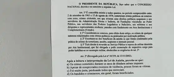 PRESIDENTE DA REPUBLICA faço saber que o CONGRESSO
NACIONAL decreta ecu sanciono a seguinte Lei:
Art. I'E concedida anistia a todos quantos, no periodo compreendido entre
2 de setembro de 1961 c 15 de agosto de 1979, cometeram crimes politicos ou conexos
com estes, crimes eleitorais,aos que tiveram seus direitos politicos suspensos e aos
servidores da Administração Direta e Indireta, de Fundapoes vinculadas ao Poder
Piblico, aos servidores dos Poderts Legislativo e Judiciania, aos militares c aos
dirigentes e representantes sindicais, punidos com fundamento cm Atos Institucionais c
Complementares (Vetado)
5 1"Consideram-se connectos, para efeito deste artigo, os crimes de qualquer
natureza relacionados com crimes politicos ou praticados por motivação politica.
s2^circ  Excetuan-se dos beneficios da anistia os que foram condenados pela
prática de crimes de terrorismo, assalto, segBestro c atentado pessoal.
Terd direito à reversio ao Serviço Publico a esposa do militar demitido
 3^circ 
por Ato Institucional, que foi obrigada a polir exoneração do respectivo cargo para
poder habilitar-se ao montepio militar, obedecidas as exigincias do art. 3".
Art. 2" (Revogado pela Lei n* 10.559, de 13/11/2002
Após a leitura c interpretação da Lei de Anistia, percebe-se que:
a) Os crimes cometidos durante os anos de ditadura safram impunes.
b) Apesar de comprovados excessos de violência, poucas foram as vitimas.
c) Foi muito justa, perdoando todos que mereciam.
d) Os bandidos c criminosos, em geral, foram beneficiados.