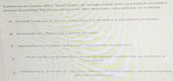 presidente dos Estados Unidos, Barack Obama nào consegue passar como um presidente vinculado à
ascensão da esquerda mas dialoga com governos latino-americanos, como podemos ver na medida:
A Demissão e indicação de um novo diretor para a CIA, evitando e se desculpando por abusos.
B Rompimento com o Brasil com o governo Bolsonaro.
C Negociação c com a Revoluçáo de Elsalvador reconhecendo do sua autonomia
D
Trouxe a publico os documentos do periodo das ditaduras, reconhecendo que articulou ese
desculpando
Estabelecimento de acordos de coope ração e bilaterais com diversos paises como Brasil e Argentina,
apesar da resistencia deles