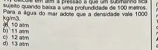 pressao a que um submarino lica
sujeito quando baixa a uma profundidade de 100 metros.
a água do mar adote que a densidade vale
1000
kg/m3
atm
b) 11 atm
c) 12 atm
d) 13 atm