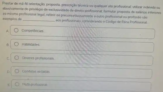 Prestar de má-fé orientação, proposta prescrição técnica ou qualque ato profissional; utilizar indevida ou
abusivamente do privilégio de exclusividade de direito profissional; formular proposta de salários inferiores
ao mínimo profissional legal referir-se preconceituosa mente a outro profissional ou profissão são
exemplos de __
aos profissionais, considerando o Código de Ética Profissional.
Competências
square 
Deveres profissionais.
Condutas vedadas
Perfil profissional