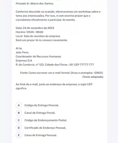 Prezado Sr. Mauro dos Santos,
Conforme discutido na ocasião , ofereceremos um workshop sobre o
tema aos interessados. Por isso , é com enorme prazer que o
convidamos oficialmente a participar do evento.
Data: 24 de novembro de 2023
Horário: 10h00 -16h00
Local: Sala de reuniōes da empresa
Será um prazer tê-lo conosco novamente.
At.te,
João Pires.
Coordenador de Recursos Humanos
Empresa S/A
R. do Comércio, n^circ 123 , Cidade das Flores -SP, CEP 77777-777
Fonte: Como escrever um e-mail formal:Dicas e exemplos -IONOS.
(Texto adaptado)
Ao final do e -mail, junto ao endereço da empresa , a sigla CEP
significa
A ) Código de Entrega Pessoal.
B ) Canal de Entrega Postal.
C Código de Endereçamento Postal.
D ) Certificado de Endereço Pessoal.
E Caixa de Entrega Pessoal. E