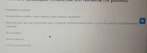 Prezado(a)Cursista(a)
Ao final desta unidade, vamos debater sobre Educação Ambiental?
Descreva quais são suas impressões sobre a Educação Ambiental em Roraima e como você entende a importância deste
conteúdo.
Bons estudos!
Atenciosamente,
Prof. Dr. John Amorim