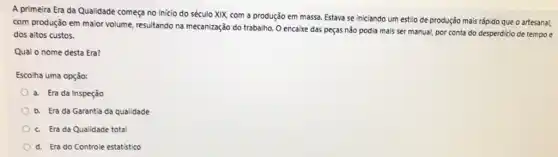 A primeira Era da Qualidade começa no inicio do século XIX, com a produção em massa.Estava se iniciando um estilo de produção mais rắpido que o artesana!
com produção em maior mecanização do trabalho. O encaixe das peças não podia mais ser manual por conta do desperdicio de tempo e
dos altos custos.
Qual o nome desta Era?
Escolha uma opção:
a. Era da Inspeção
b. Era da Garantia da qualidade
c. Era da Qualidade total
d. Era do Controle estatístico