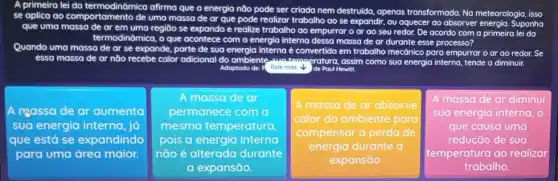 A primeira lei da termodinômica afirma que a energia não pode ser criada nem destruida, apenas transformada. Na meteorologia isso
se aplica ao comportamento de uma massa de ar que pode realizar trabalho ao se
expandir, ou aquecer ao absorver energia. Suponha
que uma massa de ar em uma regiāo se expanda da e realize trabalho ao empurrar o ar ao seu redor. De acordo com a primeira lei da
termodinômica,
e acontece com a energia interna dessa massa de ar durante esse processo?
Quando uma massa de ar se expande, parte de sua energia interna é convertida em trabalha mecônico para empurrar o ar ao redor. Se
essa massa de ar não recebe calor adicional do ambiente	amperatura, assim como sua energia interna, tende a diminuir.
Adaptodo de: F Role mais	Hewitt.
A massa de ar aumenta
sua energia interna, já
que está se expandindo
para uma área maior.
A massade ar
permanece com a
mesma temperatura
pois a energia interna
não é alterada durante
a expansão.
square 
.
A massa de ar absorve
calor do ambiente para
compensar a perda de
energia durante a
A massa de ar diminui
sua energia interna, 0
que causa uma
redução de sua
temperatura ao realizar
trabalho.