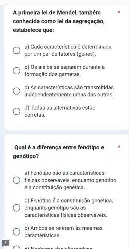 A primeira lei de Mendel, também
conhecida como lei da segregação,
estabelece que:
a) Cada característica é determinada
por um par de fatores (genes).
b) Os alelos se separam durante a
formação dos gametas.
c) As características são transmitidas
independentemente umas das outras.
d) Todas as alternativas estão
corretas.
Qual é a diferença entre fenótipo e
genótipo?
a) Fenótipo são as características
fisicas observáveis , enquanto genótipo
é a constituição genética.
b) Fenótipo é a constituição genética,
enquanto genótipo são as
características físicas observáveis
c) Ambos se referem às mesmas
características.
d) Nonhumo dos oltornativos