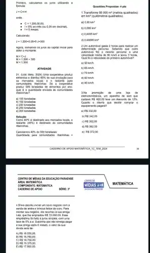 Primeiro calculamos os juros utilizando a
fórmula:
J=Ctimes itimes t
onde:
C=1.200,00,00
i=5% aomes (ou 0,05 em decimal)
t=5 meses
Calculando:
J=1.200times 0,05times 5J=300
Agora , somamos os juros ao capital inicial para
obter o montante
M=C+J
M=1.200+300
M=1.500
ATIVIDADE
01. (Udo Melo , 2024) Uma cooperativa produz
alimentos e distribui 60%  de sua produção para
os mercados locais e o restante para
comunidades ribeirinhas. Se a cooperativa
produz 500 toneladas de alimentos por ano,
qual é a quantidade enviada às comunidades
ribeirinhas?
b) 150 toneladas
c) 200 toneladas
d) 250 toneladas
e) 300 toneladas
Solução
Como 60%  é destinado aos mercados locais, o
restante (40% ) é destinadc ) às comunida des
ribeirinhas.
Calculamos 40%  de 500 toneladas:
Quantidade para com unidades ribeirinhas =
CENTRO D E MIDIAS D A EDUCACÃO PARAENSE
ÁREA: MA TEMATICA
CADERNO DE APOIO
4.Silvio decidiu iniciar um novo negócio com a
venda de anéis e brincos feitos de ouro. Para
montar seu negócio, ele recorreu à sua amiga
Lais, que lhe emprestou R 15.000,00 . Esse
empréstimo foi feito a juros simples, com uma
taxa de 5%  a.a. Suponha que ele consiga pagar
a sua amiga após 6 meses , o valor da sua
divida será de:
A) R 16.000,00
B) R 15.750,00
C) R 18.750,00
D) R 15.375,00
E) R 17.500,00
SÉRIE: 3a
Questões Propostas - 4 pts
1.Transforme 95000m^2 (metros quadrados)
emkm^2 (quilômetros quadrados).
a) 0,95km^2
b) 0,095km^2
c) 0,0095km^2
d) 0,00095km^2
2.Um automóvel gasta 2 horas para realizar um
determinado percurso . Sabendo que outro
automóvel fez o mesmo percurso a uma
velocidade média de 60 km/h e levou 3 horas.
Qual foi a velocidade do primeiro automóvel?
a) 50km/h
b) 65km/h
C) 70km/h
d) 80km/h
e) 90km/h
3.Na promoção de uma loja de
eletrodomésti cos, um aparelho de som que
custava R 400,00 teve um desconto de 12% 
Quanto 0 cliente que decidir comprar 0
equipamento pagará?
a) R 332,00
b) R 342,00
C) R 352,00
d) R 362,00
e) R 372,00
MATEMAT ICA