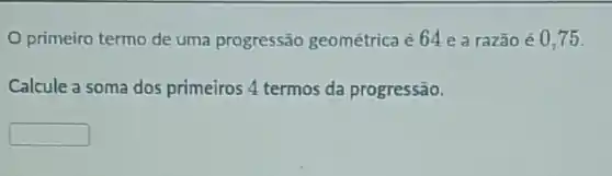 primeiro termo de uma progressão geométrica é 64 e a razão é 0,75
Calcule a soma dos primeiros 4 termos da progressão.
square