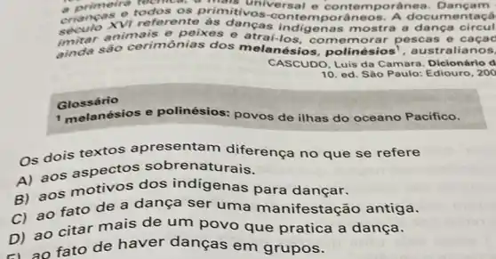 a primeirs recrited, a a primere todos os primitivos ersal e porânea. Dançam
crianos vi referente porâneos. A docum circui
imitar animais indigenas mostra a dança circul
ainda sao cerimônias dos melanésios. polinacute (e)sios^1	lianos.
CASCUDO, Luis da Camara. Dicionário d
10. ed. Sáo Paulo:Ediouro, 200
Glossário
1 melanésios e polinésios: povos de ilhas do oceano Pacifico.
os dois textos apresentam diferença no que se refere
aos aspectos sobrenaturais.
aos motivos dos indigenas para dançar.
ao fato de a dança ser uma manifestação antiga.
ao citar mais de um povo que pratica a dança.
D)ao fato de haver danças em grupos.