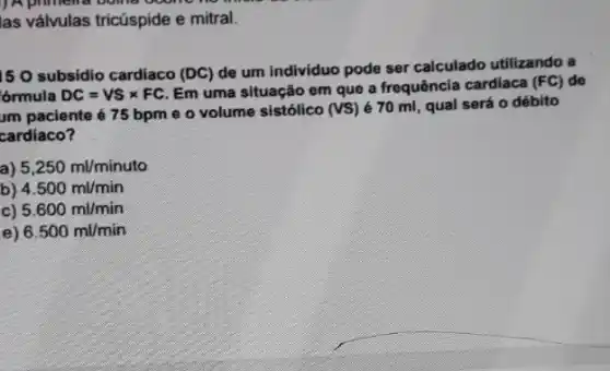 ) A primelia
las válvulas tricúspide e mitral.
15 O subsidio cardiaco (DC)
de um individuo pode ser calculado utilizando a
'órmula DC=VStimes FC
Em uma situação em que a frequência cardiaca (FC) do
um paciente é 75 bpm e o volume sistólico (VS) é 70 ml, qual será 0 débito
cardíaco?
a) 5,250ml/minuto
b) 4.500ml/min
c) 5.600ml/min
6.500ml/min