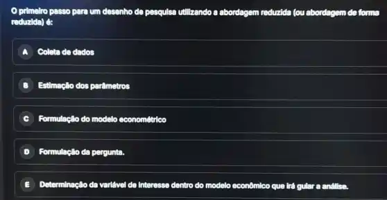 primelro passo para um desenho de pesqulsa utilizando a abordagem reduzida (ou abordagem de forma
reduzida) é:
A Coleta de dados
B Estimação dos parâmetros
C Formulação do modelo econométrico
D Formulação da pergunta.
E Determinação da variável de Interesse dentro do modelo econômico que trá gular a análise.