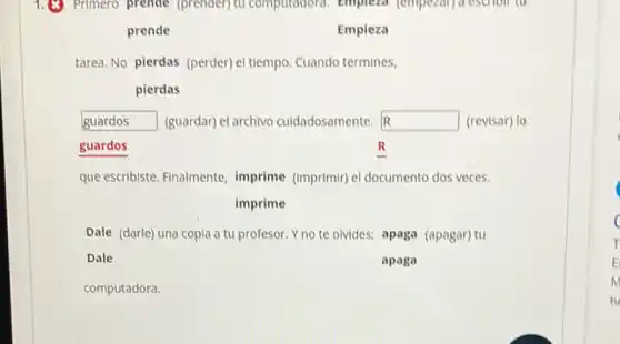 Primero prende (prender)tu computadora, emplexa (empezar) a escholl to
prende	Empieza
tarea. No pierdas (perder)el tiempo. Cuando termines,
pierdas
R guardos (guardar) el archivo culdadosamente. square  (revisar) lo
guardos	R
que escribiste. Finalmente imprime (imprimir) el documento dos veces.
imprime
Dale (darle) una copla a tu profesor. Y no te olvides; apaga (apagar) tu
Dale	apaga
computadora.
c