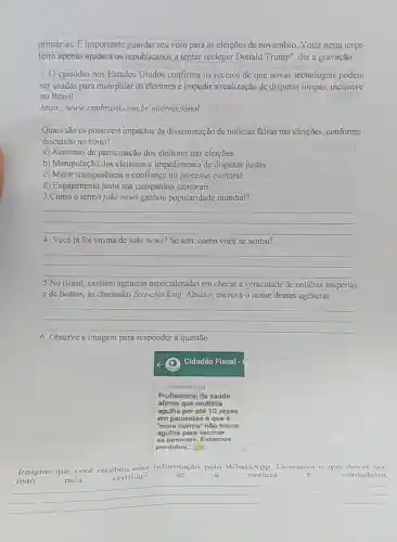 primárias. Eimportante guardar seu voto para as eleições de novembro Votar nesta terça-
feira apenas ajudará os republicanos a tentar reeleger Donald Trump', diz a gravação.
episódio nos Estados Unidos confirma os receios de que novas tecnologias podem
ser usadas para manipular os eleitores e impedir realização de disputas limpas, inclusive
no Brasil.
https://www.cnnbrasil.com br/internacional ababivit/
Quais são os possiveis impactos da disseminação de noticias falsas nas eleições conforme
discutido no texto?
a) Aumento da participação dos eleitores nas eleições.
b) Manipulação dos eleitores e impedimento de disputas justas.
c) Maior transparência e confiança no processo eleitoral
d) Engajamento justo nas campanhas eleitorais.
3.Como o termo fake news ganhou popularidade mundial?
__
4. Você já foi vitima de fake news?Se sim como você se sentiu?
__
5.No Brasil, existem agencias especializadas em checar a veracidade de noticias suspeitas
e de boatos, as chamadas fact-checking Abaixo, escreva o nome dessas agências.
__
6. Observe a imagem para responder à questão
Imagine que voce recebeu essa informação pelo WhatsAp Descreva o que dever ser
para	verificar	se	a	noticia	c	verdadeira
para verificar
__