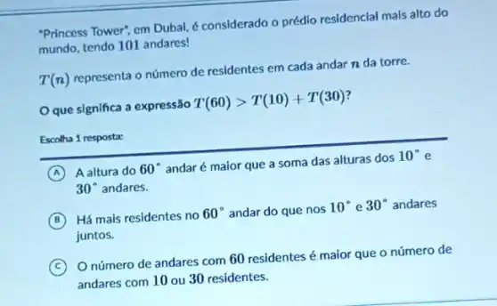 "Princess Tower", em Dubal é considerado o prédio residencial mais alto do
mundo, tendo 101 andares!
T(n)
representa o número de residentes em cada andar n da torre.
que significa a expressão
T(60)gt T(10)+T(30)
Escolha 1 resposta:
A A altura do 60^circ 
andaré maior que a soma das alturas dos
10^circ 
30^circ  andares.
B Há mais residentes no
60^circ  andar do que nos
10^circ  e 30^circ  andares
juntos.
C
Onúmero de andares com 60 residentes é maior que o número de
andares com 10 ou 30 residentes.