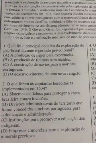 principais a de recursos naturais e o estabeleciment
início da colonização foi caracterizado pela do p
de tinturas. Contudo , o verdadeiro impulso à colonização com
capitanias hereditárias em 1534. Esse sistema dividiu o territór
concedidas a nobres portugueses com a responsabilidade de cc
enfrentaram muitos desafios, incluindo a falta de recursos e a
ao desenvolvime nto de um sistema administrativo mais centra
Geral em 1549. O Governo Geral foi responsável por centrali
ataques estrangeiros e promover o desenvolvimento da econo
cultura de açúcar e a utilização intensiva de mão de obra escr
1. Qual foi o principal objetivo da exploração do
pau-brasil durante o período pré -colonial?
(A) A produção de papel para exportação.
(B) A produção de tinturas para tecidos.
(C) A construção de navios para a marinha
portuguesa.
(D) 0 desenvolvimento de uma nova religião.
2. O que foram as capitanias hereditárias
implementadas em 1534?
(A) Sistemas de defesa para proteger a costa
brasileira contra invasões.
(B) Divisões administrativas do território que
foram concedidas a nobres portugueses para
colonização e administração.
(C) Instituições para promover a educação dos
indigenas.