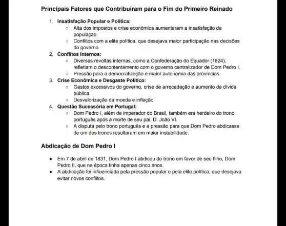 Principais Fatores que Contribuíram para o Fim do Primeiro Reinado
1. Insatisfação Popular e Politica:
Alta dos impostos e crise econômica aumentaram a insatisfação da
população.
Conflitos com a elite política, que desejava maior participação nas decisões
do governo.
2. Conflitos Internos:
Diversas revoltas internas , como a Confederação do Equador (1824)
refletiam o descontentamento com o governo centralizador de Dom Pedro I.
Pressão para a democratização e maior autonomia das províncias.
3. Crise Econômica e Desgaste Político:
Gastos excessivos do governo, crise de arrecadação e aumento da divida
pública.
0 Desvalorização da moeda e inflação.
4. Questão Sucessória em Portugal:
Dom Pedro I, além de imperador do Brasil , também era herdeiro do trono
português após a morte de seu pai, D João VI.
A disputa pelo trono português e a pressão para que Dom Pedro abdicasse
de um dos tronos resultaram em maior instabilidade.
Abdicação de Dom Pedro I
Em 7 de abril de 1831, Dom Pedro I abdicou do trono em favor de seu filho, Dom
Pedro II, que na época tinha apenas cinco anos.
A abdicação foi influenciada pela pressão popular e pela elite política, que desejava
evitar novos conflitos.